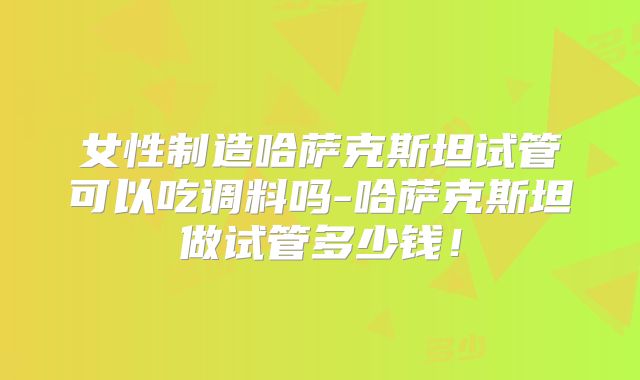 女性制造哈萨克斯坦试管可以吃调料吗-哈萨克斯坦做试管多少钱!
