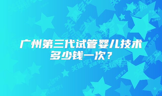 广州第三代试管婴儿技术多少钱一次？