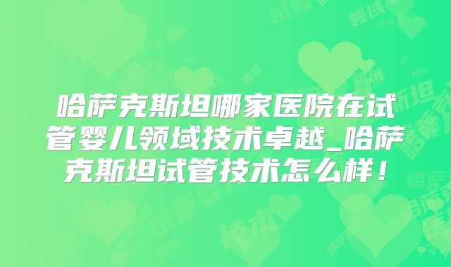 哈萨克斯坦哪家医院在试管婴儿领域技术卓越_哈萨克斯坦试管技术怎么样！