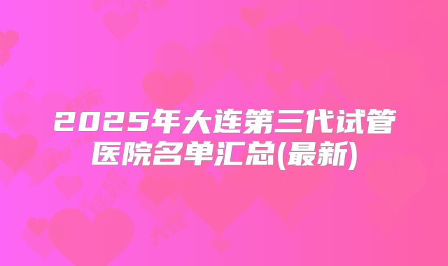 2025年大连第三代试管医院名单汇总(最新)