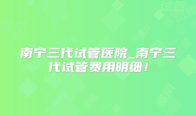 南宁三代试管医院_南宁三代试管费用明细！