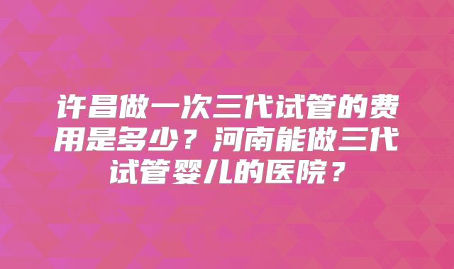 许昌做一次三代试管的费用是多少？河南能做三代试管婴儿的医院？