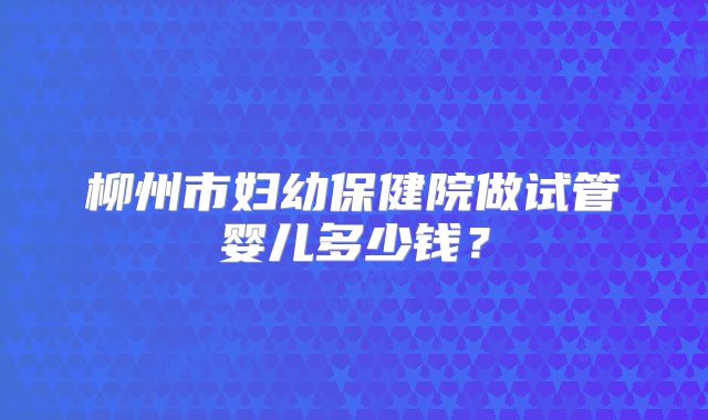 柳州市妇幼保健院做试管婴儿多少钱?