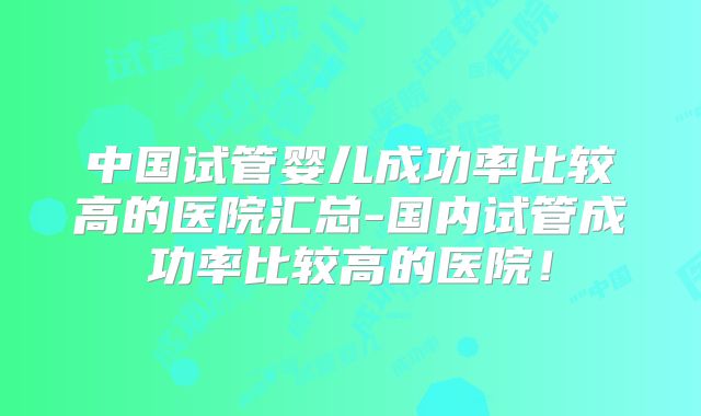 中国试管婴儿成功率比较高的医院汇总-国内试管成功率比较高的医院!