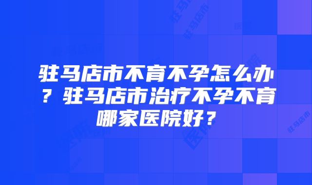 驻马店市不育不孕怎么办？驻马店市治疗不孕不育哪家医院好？