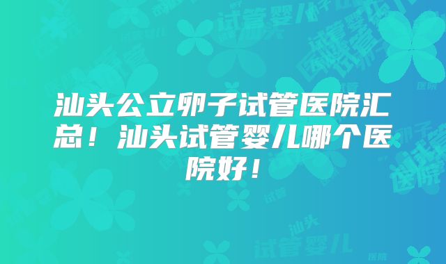 汕头公立卵子试管医院汇总!汕头试管婴儿哪个医院好!