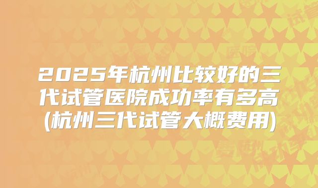 2025年杭州比较好的三代试管医院成功率有多高(杭州三代试管大概费用)
