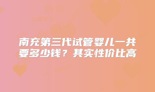 南充第三代试管婴儿一共要多少钱?其实性价比高