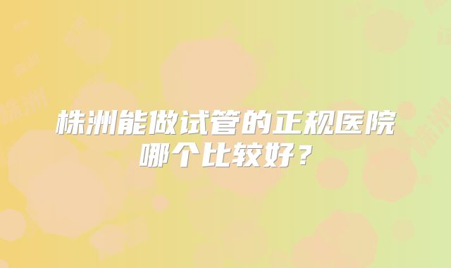 株洲能做试管的正规医院哪个比较好？