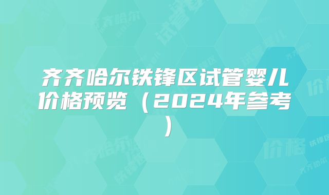 齐齐哈尔铁锋区试管婴儿价格预览（2024年参考）