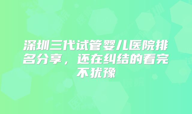 深圳三代试管婴儿医院排名分享，还在纠结的看完不犹豫