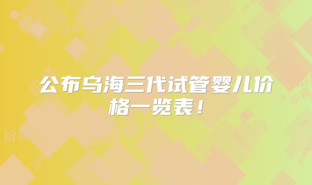 公布乌海三代试管婴儿价格一览表!