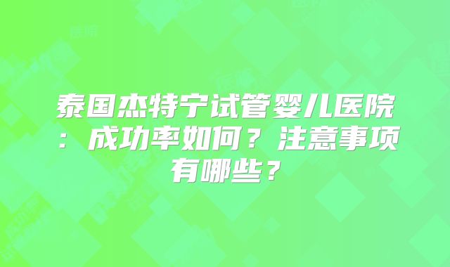 泰国杰特宁试管婴儿医院：成功率如何？注意事项有哪些？