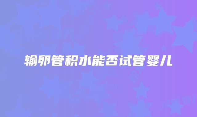 输卵管积水能否试管婴儿