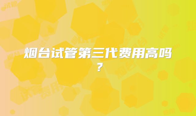 烟台试管第三代费用高吗？