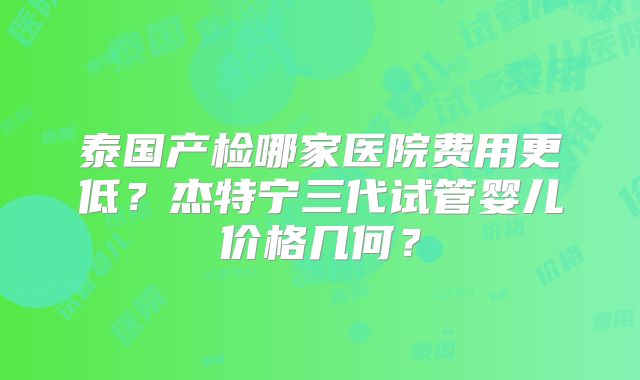 泰国产检哪家医院费用更低？杰特宁三代试管婴儿价格几何？