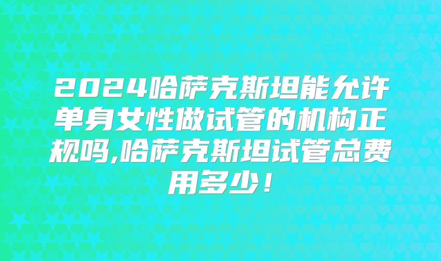 2024哈萨克斯坦能允许单身女性做试管的机构正规吗,哈萨克斯坦试管总费用多少!