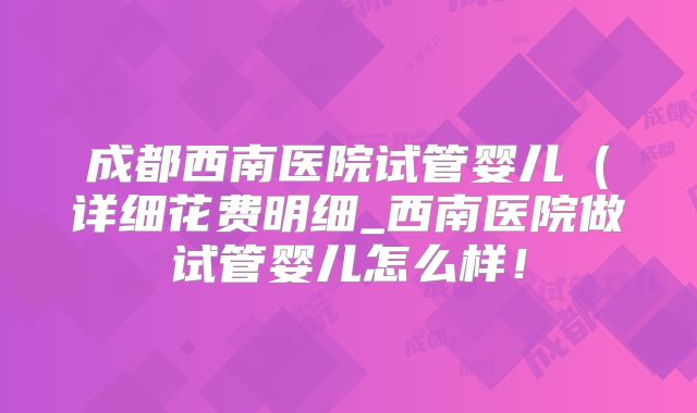成都西南医院试管婴儿（详细花费明细_西南医院做试管婴儿怎么样！