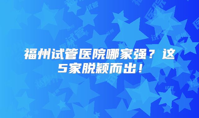 福州试管医院哪家强?这5家脱颖而出!