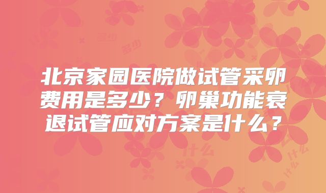 北京家园医院做试管采卵费用是多少?卵巢功能衰退试管应对方案是什么?