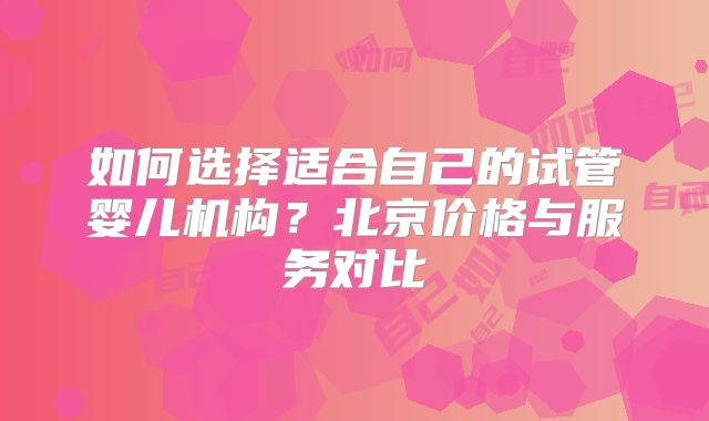 如何选择适合自己的试管婴儿机构?北京价格与服务对比