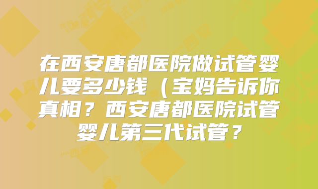 在西安唐都医院做试管婴儿要多少钱（宝妈告诉你真相？西安唐都医院试管婴儿第三代试管？