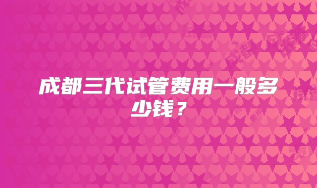 成都三代试管费用一般多少钱？