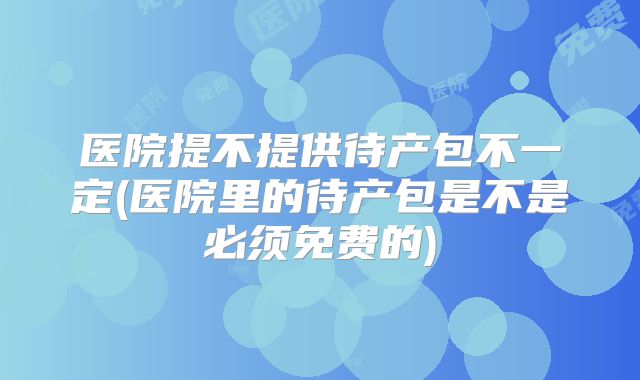 医院提不提供待产包不一定(医院里的待产包是不是必须免费的)