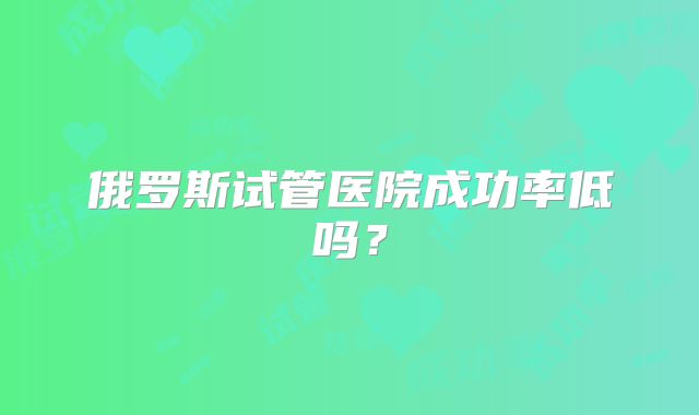 俄罗斯试管医院成功率低吗?