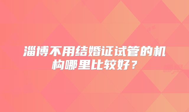 淄博不用结婚证试管的机构哪里比较好?