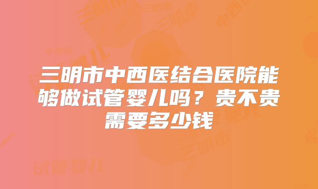 三明市中西医结合医院能够做试管婴儿吗？贵不贵需要多少钱