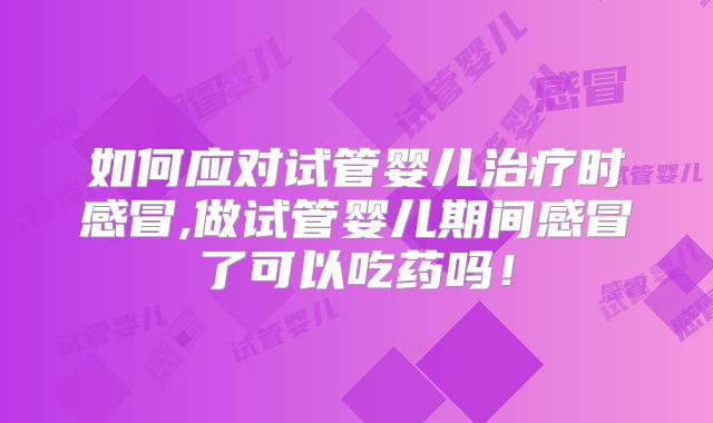 如何应对试管婴儿治疗时感冒,做试管婴儿期间感冒了可以吃药吗！