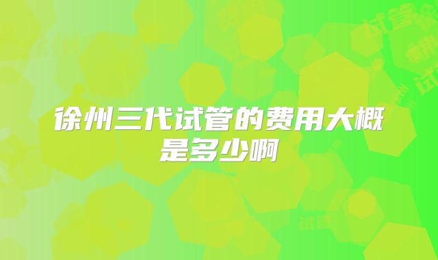 徐州三代试管的费用大概是多少啊