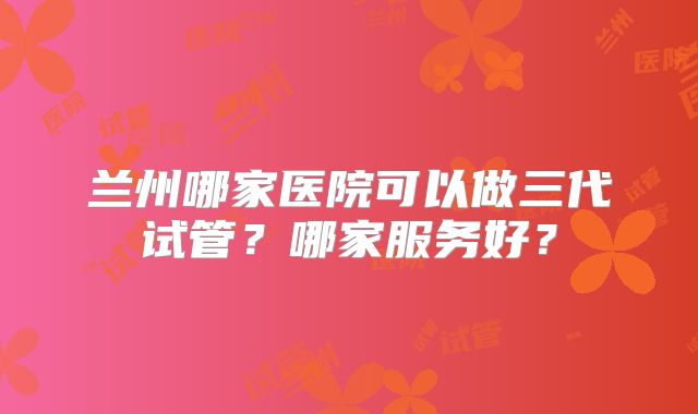 兰州哪家医院可以做三代试管?哪家服务好?
