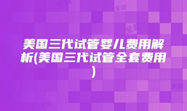 美国三代试管婴儿费用解析(美国三代试管全套费用)