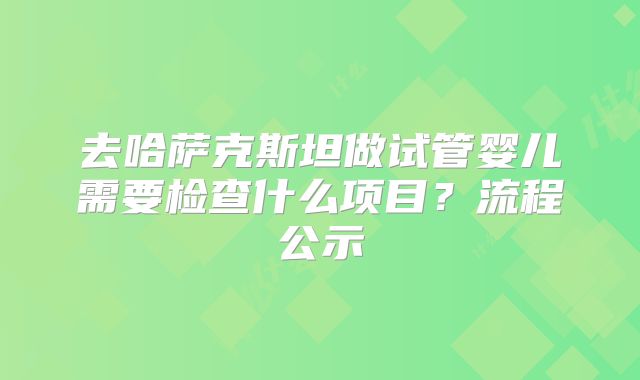 去哈萨克斯坦做试管婴儿需要检查什么项目？流程公示