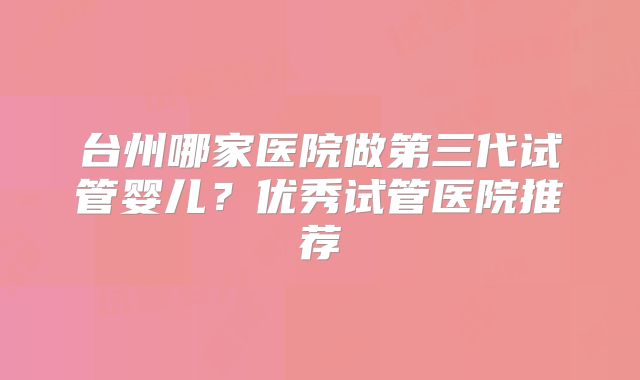 台州哪家医院做第三代试管婴儿?优秀试管医院推荐