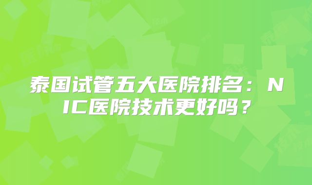 泰国试管五大医院排名：NIC医院技术更好吗？
