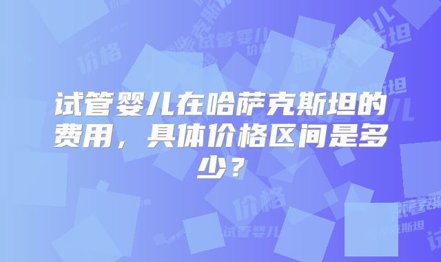 试管婴儿在哈萨克斯坦的费用，具体价格区间是多少？