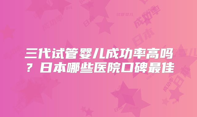 三代试管婴儿成功率高吗？日本哪些医院口碑最佳