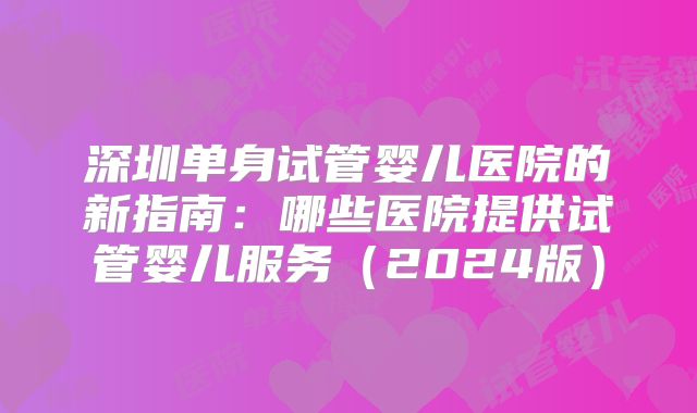 深圳单身试管婴儿医院的新指南：哪些医院提供试管婴儿服务（2024版）