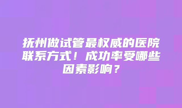 抚州做试管最权威的医院联系方式！成功率受哪些因素影响？