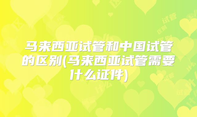马来西亚试管和中国试管的区别(马来西亚试管需要什么证件)
