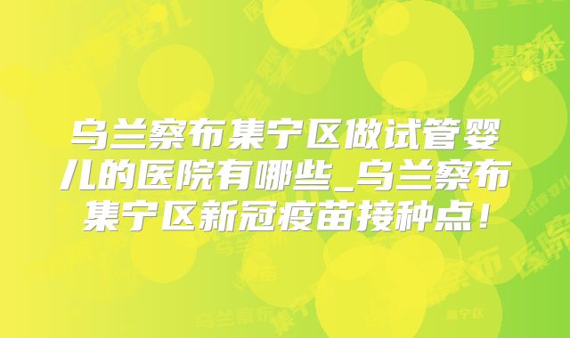 乌兰察布集宁区做试管婴儿的医院有哪些_乌兰察布集宁区新冠疫苗接种点！