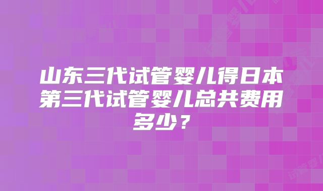 山东三代试管婴儿得日本第三代试管婴儿总共费用多少？