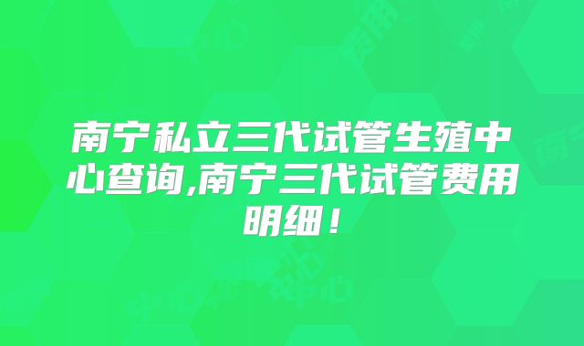 南宁私立三代试管生殖中心查询,南宁三代试管费用明细！