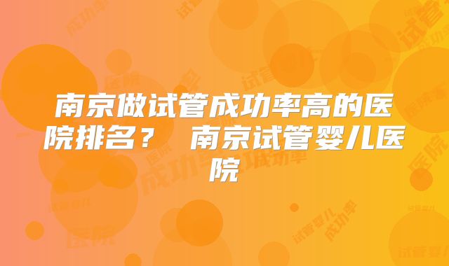 南京做试管成功率高的医院排名？ 南京试管婴儿医院