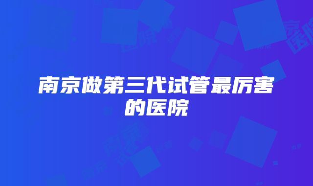 南京做第三代试管最厉害的医院