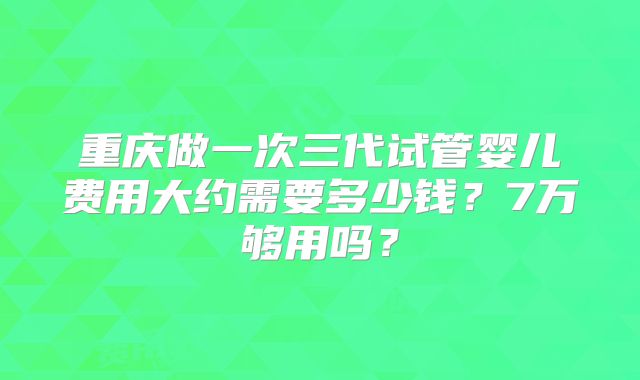 重庆做一次三代试管婴儿费用大约需要多少钱？7万够用吗？