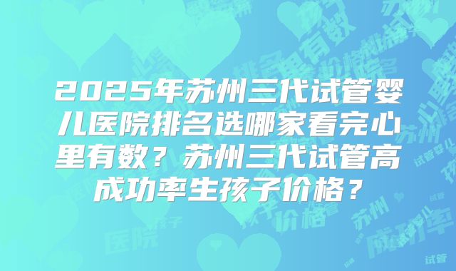 2025年苏州三代试管婴儿医院排名选哪家看完心里有数？苏州三代试管高成功率生孩子价格？